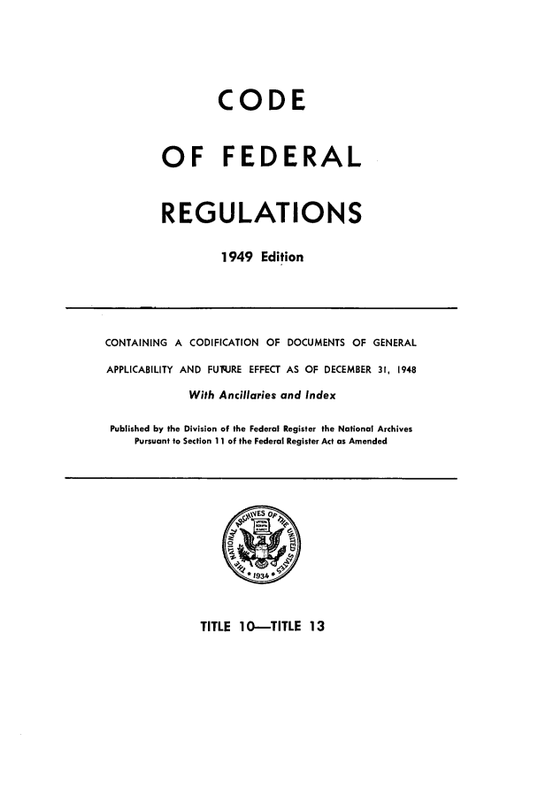 handle is hein.cfr/cfr1949011 and id is 1 raw text is: CODE
OF FEDERAL
REGULATIONS
1949 Edition

CONTAINING A CODIFICATION OF DOCUMENTS OF GENERAL
APPLICABILITY AND FUq.JRE EFFECT AS OF DECEMBER 31, 1948
With Ancillaries and Index
Published by the Division of the Federal Register the National Archives
Pursuant to Section 11 of the Federal Register Act as Amended

TITLE 10-TITLE 13


