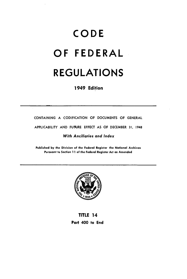 handle is hein.cfr/cfr1949013 and id is 1 raw text is: CODE
OF FEDERAL
REGULATIONS
1949 Edition
CONTAINING A CODIFICATION OF DOCUMENTS OF GENERAL
APPLICABILITY AND FUq.JRE EFFECT AS OF DECEMBER 31, 1948
With Ancillaries and Index
Published by the Division of the Federal Register the National Archives
Pursuant to Section 11 of the Federal Register Act as Amended
TITLE 14
Part 400 to End


