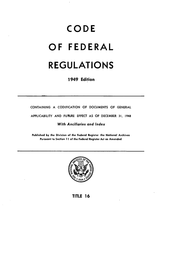 handle is hein.cfr/cfr1949015 and id is 1 raw text is: CODE
OF FEDERAL
REGULATIONS
1949 Edition

CONTAINING A CODIFICATION OF DOCUMENTS OF GENERAL
APPLICABILITY AND FUq.JRE EFFECT AS OF DECEMBER 31, 1948
With Ancillaries and Index
Published by the Division of the Federal Register the National Archives
Pursuant to Section 11 of the Federal Register Act as Amended

TITLE 16


