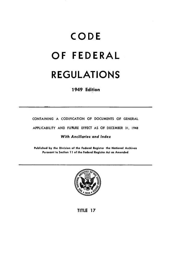 handle is hein.cfr/cfr1949016 and id is 1 raw text is: CODE
OF FEDERAL
REGULATIONS
1949 Edition

CONTAINING A CODIFICATION OF DOCUMENTS OF GENERAL
APPLICABILITY AND FUq.JRE EFFECT AS OF DECEMBER 31, 1948
With Ancillaries and Index
Published by the Division of the Federal Register the National Archives
Pursuant to Section 11 of the Federal Register Act as Amended

TITLE 17


