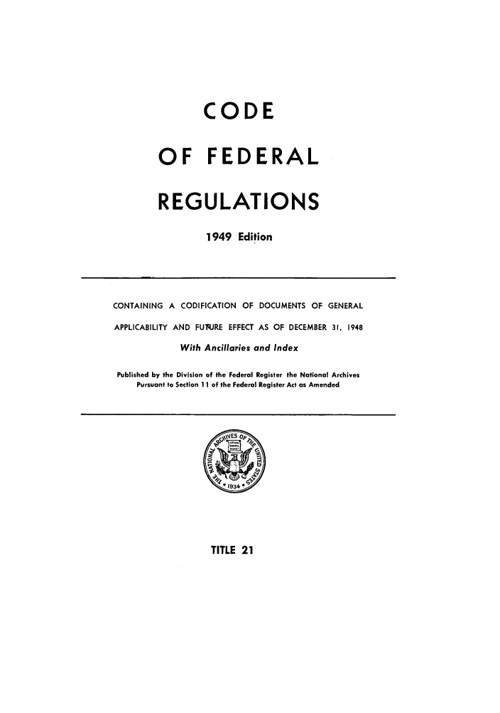 handle is hein.cfr/cfr1949020 and id is 1 raw text is: CODE
OF FEDERAL
REGULATIONS
1949 Edition

CONTAINING A CODIFICATION OF DOCUMENTS OF GENERAL
APPLICABILITY AND FUq.JRE EFFECT AS OF DECEMBER 31, 1948
With Ancillaries and Index
Published by the Division of the Federal Register the National Archives
Pursuant to Section 11 of the Federal Register Act as Amended

TITLE 21


