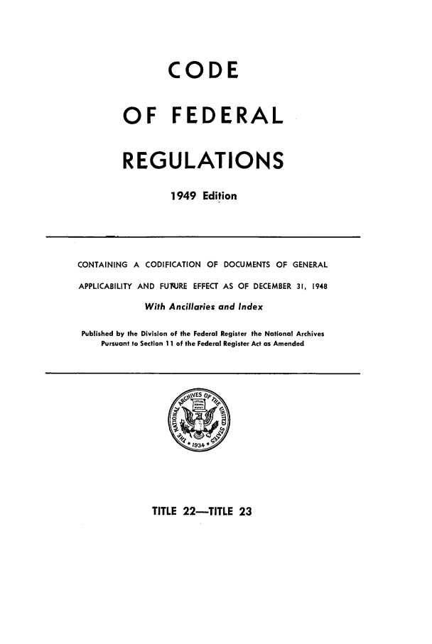handle is hein.cfr/cfr1949021 and id is 1 raw text is: CODE
OF FEDERAL
REGULATIONS
1949 Edition

CONTAINING A CODIFICATION OF DOCUMENTS OF GENERAL
APPLICABILITY AND FUq.JRE EFFECT AS OF DECEMBER 31, 1948
With Ancillaries and Index
Published by the Division of the Federal Register the National Archives
Pursuant to Section 11 of the Federal Register Act as Amended

TITLE 22-TITLE 23



