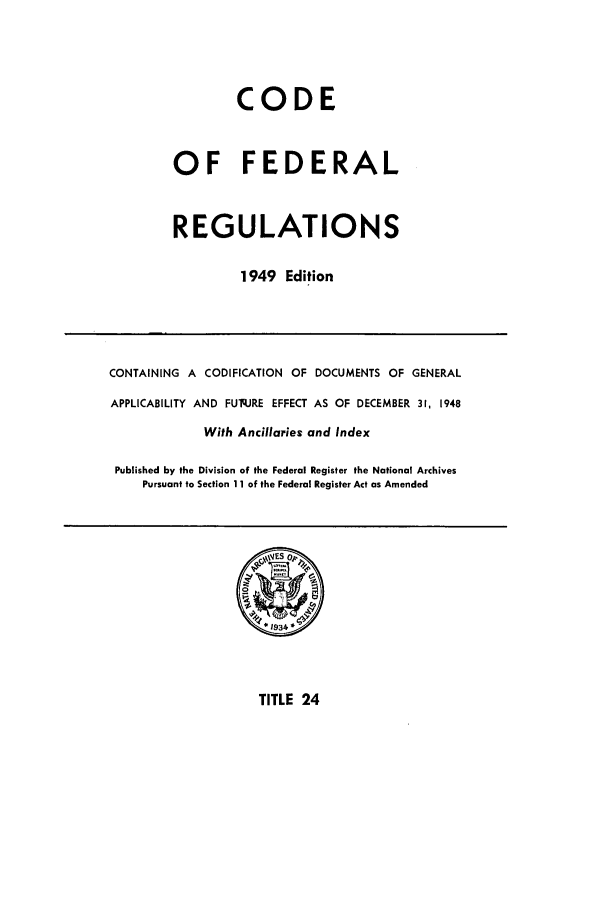 handle is hein.cfr/cfr1949022 and id is 1 raw text is: CODE
OF FEDERAL
REGULATIONS
1949 Edition

CONTAINING A CODIFICATION OF DOCUMENTS OF GENERAL
APPLICABILITY AND FUq.JRE EFFECT AS OF DECEMBER 31, 1948
With Ancillaries and Index
Published by the Division of the Federal Register the National Archives
Pursuant to Section 11 of the Federal Register Act as Amended

TITLE 24


