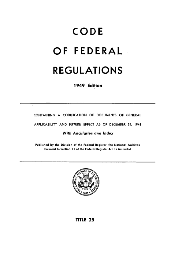 handle is hein.cfr/cfr1949023 and id is 1 raw text is: CODE
OF FEDERAL
REGULATIONS
1949 Edition

CONTAINING A CODIFICATION OF DOCUMENTS OF GENERAL
APPLICABILITY AND FUq.JRE EFFECT AS OF DECEMBER 31, 1948
With Ancillaries and Index
Published by the Division of the Federal Register the National Archives
Pursuant to Section 11 of the Federal Register Act as Amended

TITLE 25


