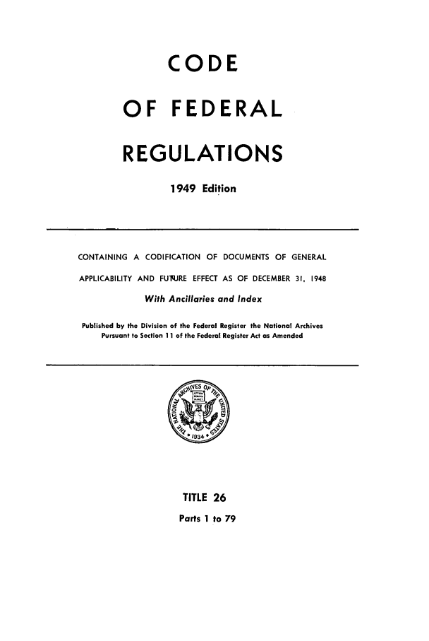 handle is hein.cfr/cfr1949024 and id is 1 raw text is: CODE
OF FEDERAL
REGULATIONS
1949 Edition

CONTAINING A CODIFICATION OF DOCUMENTS OF GENERAL
APPLICABILITY AND FUq.JRE EFFECT AS OF DECEMBER 31, 1948
With Ancillaries and Index
Published by the Division of the Federal Register the National Archives
Pursuant to Section 11 of the Federal Register Act as Amended

TITLE 26
Parts 1 to 79


