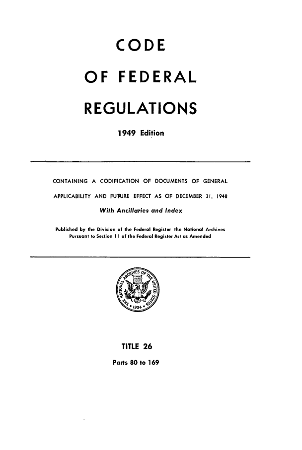 handle is hein.cfr/cfr1949025 and id is 1 raw text is: CODE
OF FEDERAL
REGULATIONS
1949 Edition

CONTAINING A CODIFICATION OF DOCUMENTS OF GENERAL
APPLICABILITY AND FUq.JRE EFFECT AS OF DECEMBER 31, 1948
With Ancillaries and Index
Published by the Division of the Federal Register the National Archives
Pursuant to Section 11 of the Federal Register Act as Amended

TITLE 26
Parts 80 to 169


