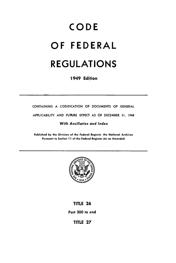 handle is hein.cfr/cfr1949028 and id is 1 raw text is: CODE
OF FEDERAL
REGULATIONS
1949 Edition

CONTAINING A CODIFICATION OF DOCUMENTS OF GENERAL
APPLICABILITY AND FUq.JRE EFFECT AS OF DECEMBER 31, 1948
With Ancillaries and Index
Published by the Division of the Federal Register the National Archives
Pursuant to Section 11 of the Federal Register Act as Amended

TITLE 26
Part 300 to end

TITLE 27


