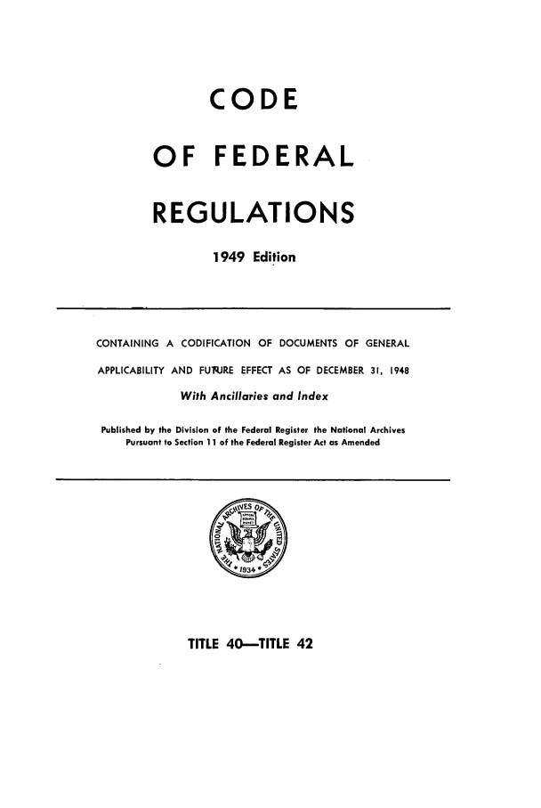 handle is hein.cfr/cfr1949037 and id is 1 raw text is: CODE
OF FEDERAL
REGULATIONS
1949 Edition
CONTAINING A CODIFICATION OF DOCUMENTS OF GENERAL
APPLICABILITY AND FUq.JRE EFFECT AS OF DECEMBER 31, 1948
With Ancillaries and Index
Published by the Division of the Federal Register the National Archives
Pursuant to Section 11 of the Federal Register Act as Amended

TITLE 40-TITLE 42


