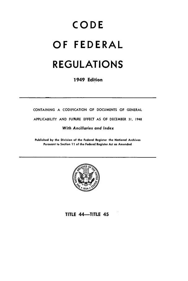 handle is hein.cfr/cfr1949039 and id is 1 raw text is: CODE
OF FEDERAL
REGULATIONS
1949 Edition

CONTAINING A CODIFICATION OF DOCUMENTS OF GENERAL
APPLICABILITY AND FUq.JRE EFFECT AS OF DECEMBER 31, 1948
With Ancillaries and Index
Published by the Division of the Federal Register the National Archives
Pursuant to Section 11 of the Federal Register Act as Amended

TITLE 44-TITLE 45



