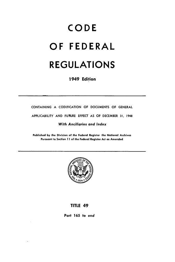 handle is hein.cfr/cfr1949046 and id is 1 raw text is: CODE
OF FEDERAL
REGULATIONS
1949 Edition

CONTAINING A CODIFICATION OF DOCUMENTS OF GENERAL
APPLICABILITY AND FUq.JRE EFFECT AS OF DECEMBER 31, 1948
With Ancillaries and Index
Published by the Division of the Federal Register the National Archives
Pursuant to Section 11 of the Federal Register Act as Amended

TITLE 49
Part 165 to end


