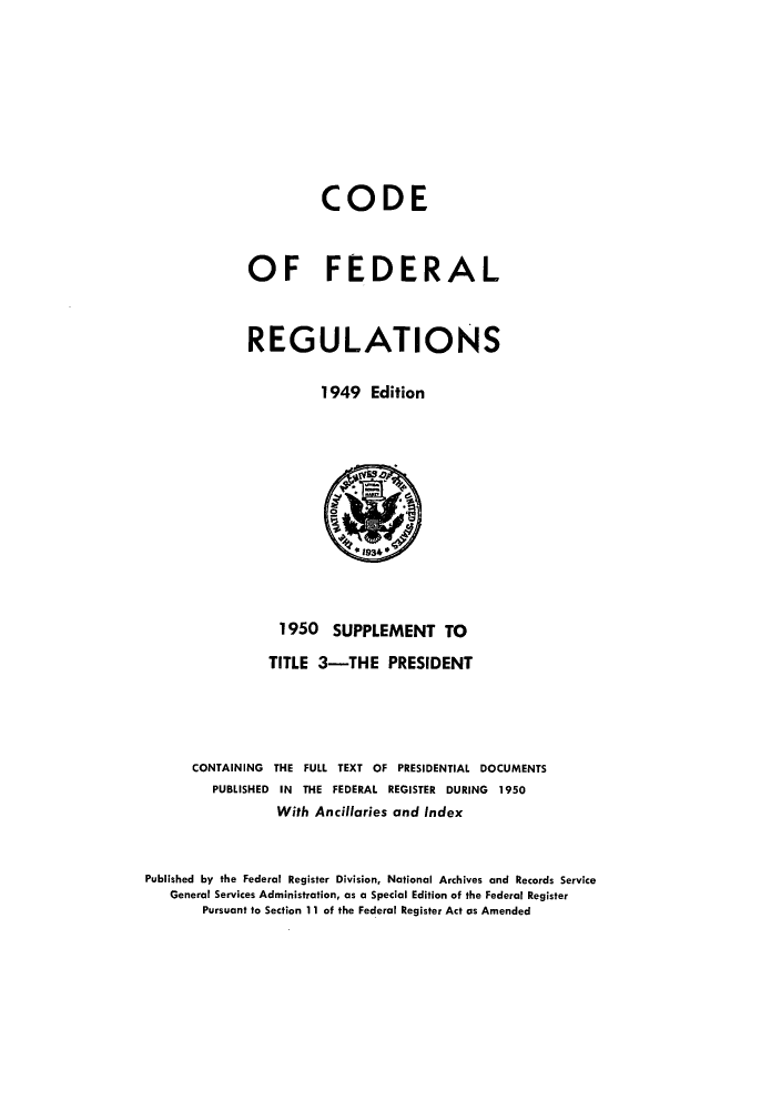handle is hein.cfr/cfr1950002 and id is 1 raw text is: CODE
OF FEDERAL
REGULATIONS
1949 Edition

1950 SUPPLEMENT TO
TITLE 3-THE PRESIDENT
CONTAINING THE FULL TEXT OF PRESIDENTIAL DOCUMENTS
PUBLISHED IN THE FEDERAL REGISTER DURING 1950
With Ancillaries and Index
Published by the Federal Register Division, National Archives and Records Service
General Services Administration, as a Special Edition of the Federal Register
Pursuant to Section 11 of the Federal Register Act as Amended


