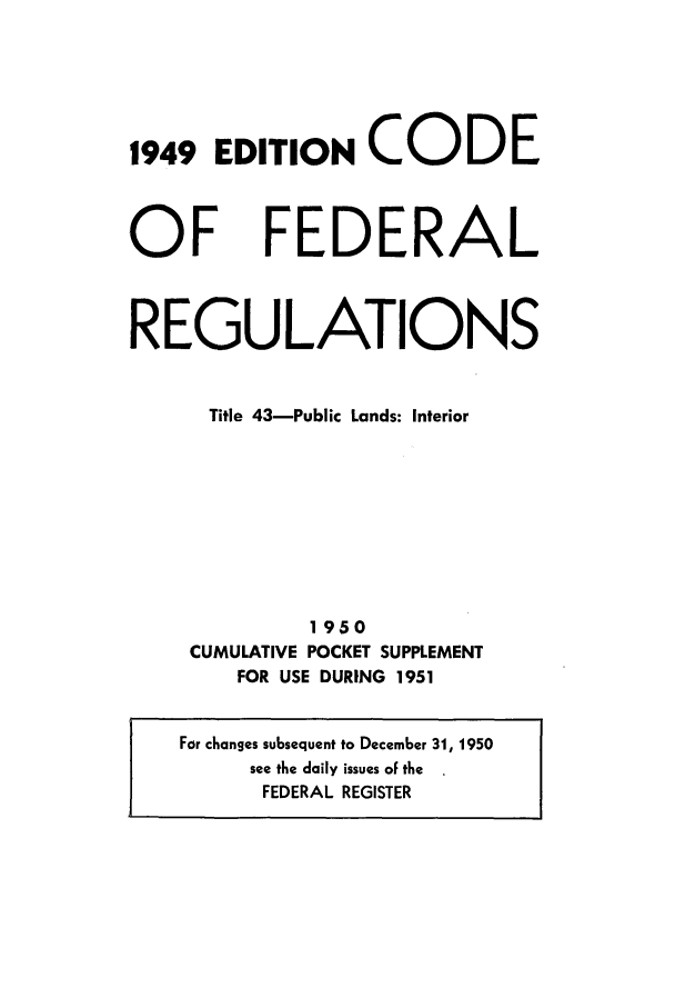 handle is hein.cfr/cfr1951002 and id is 1 raw text is: 1949 EDITION CODE

OF

FEDERAL

REGULATIONS
Title 43-Public Lands: Interior
1950
CUMULATIVE POCKET SUPPLEMENT
FOR USE DURING 1951
For changes subsequent to December 31, 1950
see the daily issues of the
FEDERAL REGISTER


