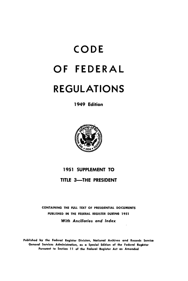 handle is hein.cfr/cfr1951003 and id is 1 raw text is: CODE
OF FEDERAL
REGULATIONS
1949 Edition

1951 SUPPLEMENT TO
TITLE 3-THE PRESIDENT
CONTAINING THE FULL TEXT OF PRESIDENTIAL DOCUMENTS
PUBLISHED IN THE FEDERAL REGISTER DURING 1951
With Ancillaries and Index
Published by the Federal Register Division, National Archives and Records Service
General Services Administration, as a Special Edition of the Federal Register
Pursuant to Section 11 of the Federal Register Act as Amended


