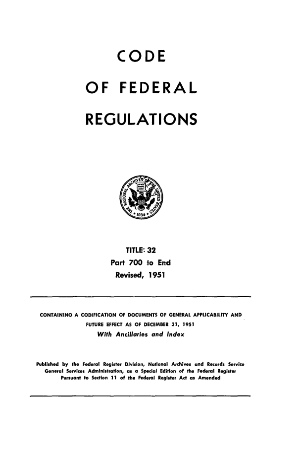handle is hein.cfr/cfr1951005 and id is 1 raw text is: CODE
OF FEDERAL
REGULATIONS

TITLE: 32
Part 700 to End
Revised, 1951

CONTAINING A CODIFICATION OF DOCUMENTS OF GENERAL APPLICABILITY AND
FUTURE EFFECT AS OF DECEMBER 31, 1951
With Ancillaries and Index
Published by the Federal Register Division, National Archives and Records Service
General Services Administration, as a Special Edition of the Federal Register
Pursuant to Section 11 of the Federal Register Act as Amended


