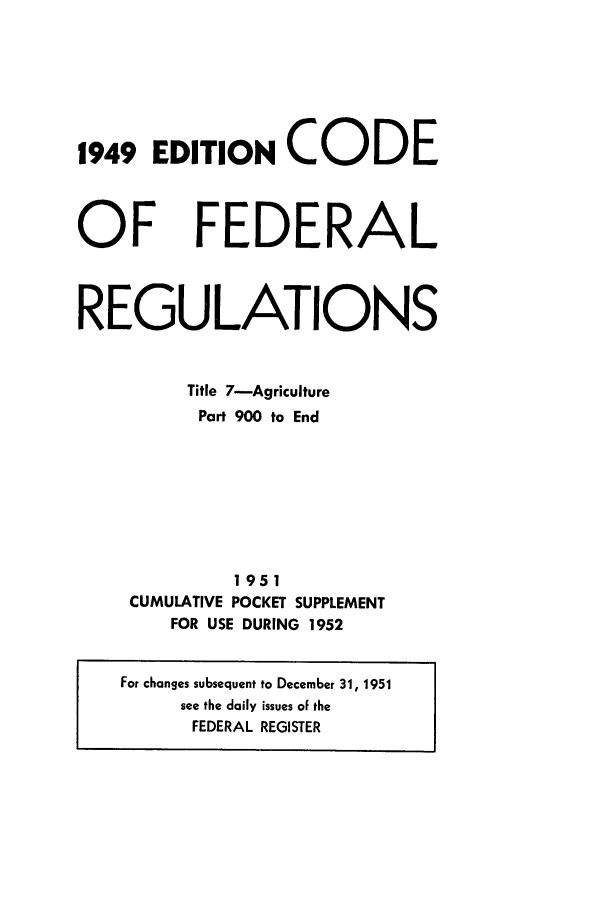 handle is hein.cfr/cfr1952001 and id is 1 raw text is: 1949 EDITIONCODE

OF

FEDERAL

REGULATIONS
Title 7-Agriculture
Part 900 to End
1951
CUMULATIVE POCKET SUPPLEMENT
FOR USE DURING 1952
For changes subsequent to December 31, 1951
see the daily issues of the
FEDERAL REGISTER


