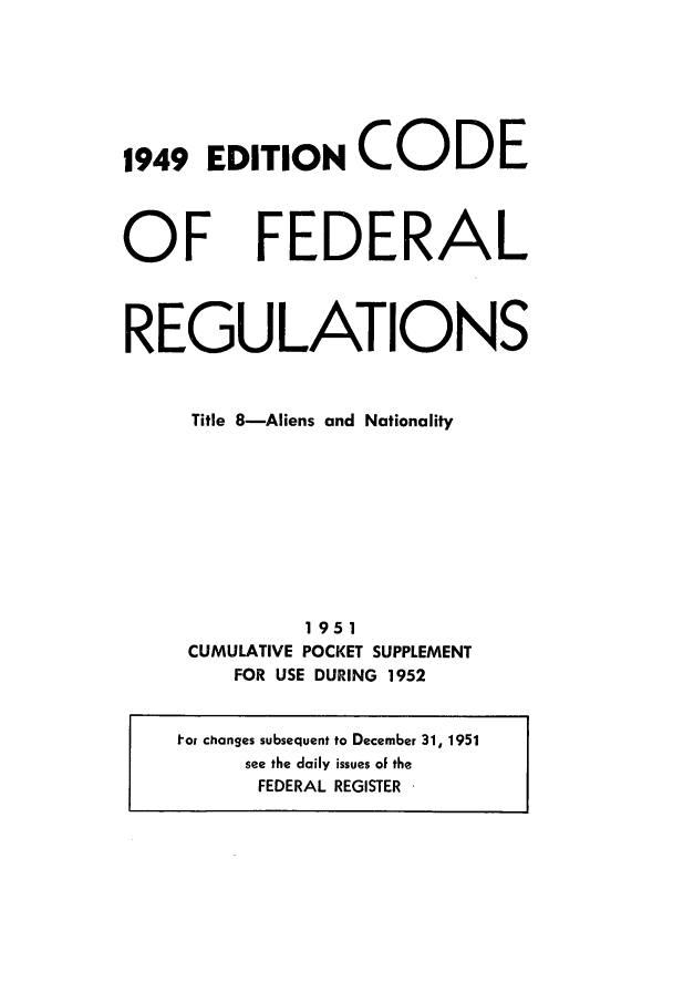 handle is hein.cfr/cfr1952002 and id is 1 raw text is: 1949 EDITION CODE

OF

FEDERAL

REGULATIONS
Title 8-Aliens and Nationality
1951
CUMULATIVE POCKET SUPPLEMENT
FOR USE DURING 1952

tor changes subsequent to December 31, 1951
see the daily issues of the
FEDERAL REGISTER


