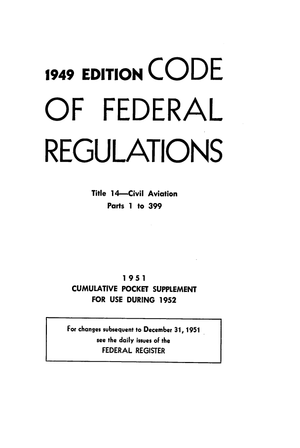 handle is hein.cfr/cfr1952003 and id is 1 raw text is: 1949 EDITION CODE

OF

FEDERAL

REGULATIONS
Title 14-Civil Aviation
Parts 1 to 399
1951
CUMULATIVE POCKET SUPPLEMENT
FOR USE DURING 1952
For changes subsequent to December 31, 1951
see the daily issues oF the
FEDERAL REGISTER


