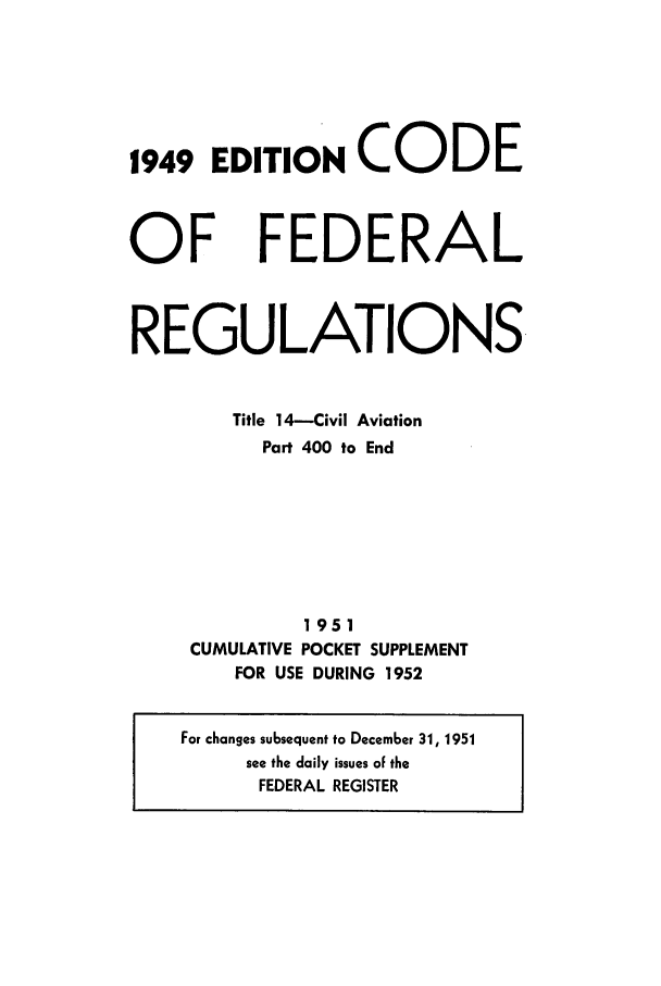 handle is hein.cfr/cfr1952004 and id is 1 raw text is: 1949 EDITION CODE

OF

FEDERAL

REGULATIONS.
Title 14-Civil Aviation
Part 400 to End
1951
CUMULATIVE POCKET SUPPLEMENT
FOR USE DURING 1952
For changes subsequent to December 31, 1951
see the daily issues oF the
FEDERAL REGISTER


