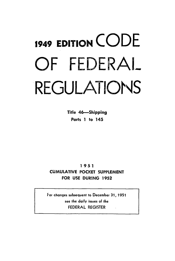 handle is hein.cfr/cfr1952005 and id is 1 raw text is: 1949 EDITION CODE

OF

REGULATIONS
Title 46-Shipping
Parts 1 to 145
1951
CUMULATIVE POCKET SUPPLEMENT
FOR USE DURING 1952
For changes subsequent to December 31, 1951
see the daily issues of the
FEDERAL REGISTER

FEDERAl_.


