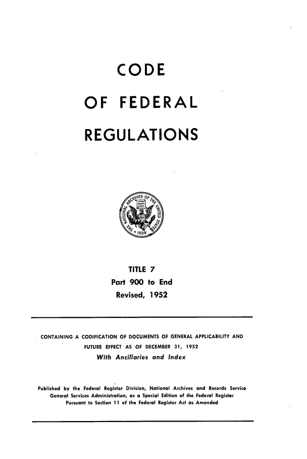 handle is hein.cfr/cfr1952008 and id is 1 raw text is: CODE
OF FEDERAL
REGULATIONS

TITLE 7
Part 900 to End
Revised, 1952

CONTAINING A CODIFICATION OF DOCUMENTS OF GENERAL APPLICABILITY AND
FUTURE EFFECT AS OF DECEMBER 31, 1952
With Ancillaries and Index
Published by the Federal Register Division, National Archives and Records Service
General Services Administration, as a Special Edition of the Federal Register
Pursuant to Section 11 of the Federal Register Act as Amended


