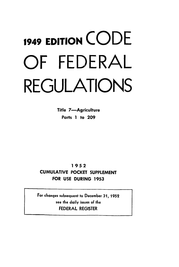 handle is hein.cfr/cfr1953001 and id is 1 raw text is: 1949 EDITION CODE

OF

FEDERAL

REGULATIONS
Title 7-Agriculture
Parts 1 to 209
1952
CUMULATIVE POCKET SUPPLEMENT
FOR USE DURING 1953
For changes subsequent to December 31, 1952
see the daily issues of the
FEDERAL REGISTER



