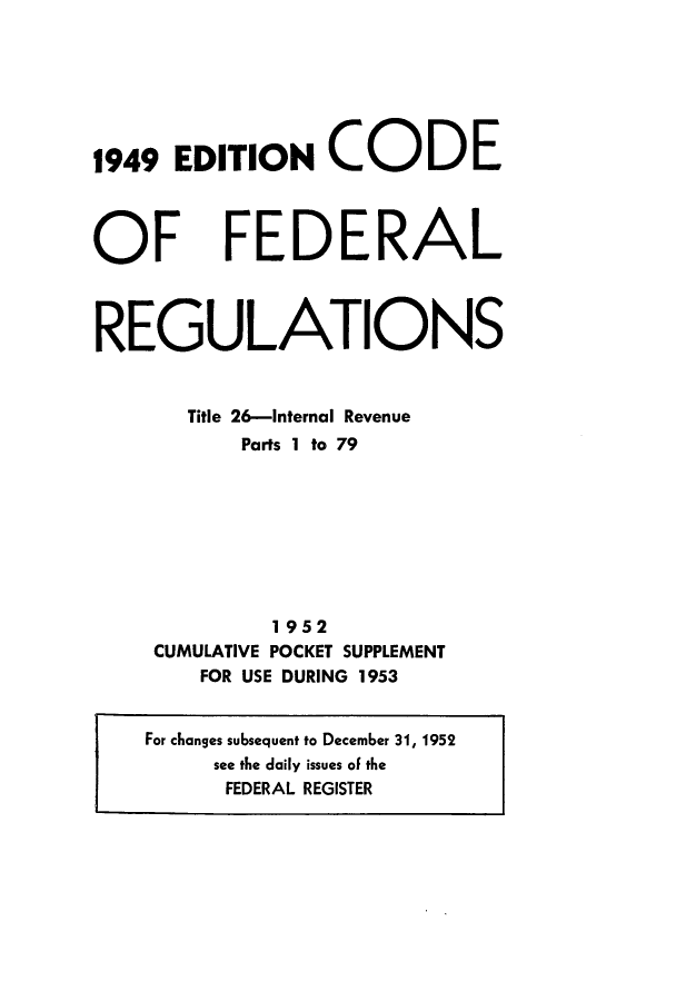 handle is hein.cfr/cfr1953003 and id is 1 raw text is: 1949 EDITION CODE

OF

FEDERAL

REGULATIONS
Title 26-Internal Revenue
Parts I to 79
1952
CUMULATIVE POCKET SUPPLEMENT
FOR USE DURING 1953
For changes subsequent to December 31, 1952
see the daily issues of the
FEDERAL REGISTER


