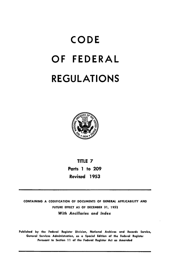 handle is hein.cfr/cfr1953006 and id is 1 raw text is: CODE
OF FEDERAL
REGULATIONS

TITLE 7
Parts 1 to 209
Revised 1953

CONTAINING A CODIFICATION OF DOCUMENTS OF GENERAl. APPLICABILITY AND
FUTURE EFFECT AS OF DECEMBER 31, 1953
With Ancillaries and Index
Published by the Federal Register Division, National Archives and Records Service,
General Services Administration, as a Special Edition of the Federal Register
Pursuant to Section 11 of the Federal Register Act as Amended


