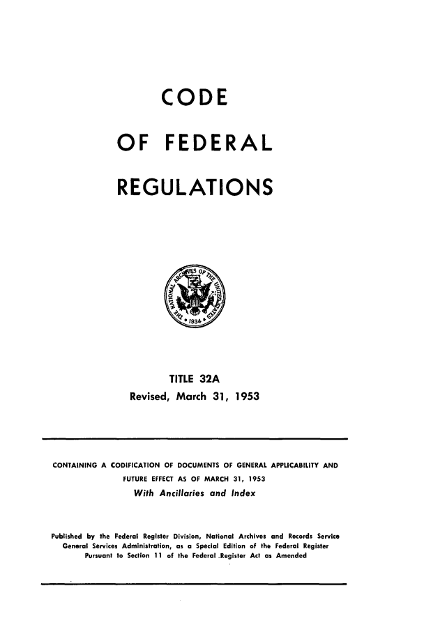 handle is hein.cfr/cfr1953010 and id is 1 raw text is: CODE
OF FEDERAL
REGULATIONS

TITLE 32A
Revised, March 31, 1953

CONTAINING A CODIFICATION OF DOCUMENTS OF GENERAL APPLICABILITY AND
FUTURE EFFECT AS OF MARCH 31, 1953
With Ancillaries and Index
Published by the Federal Register Division, National Archives and Records Service
General Services Administration, as a Special Edition of the Federal Register
Pursuant to Section 11 of the Federal Register Act as Amended


