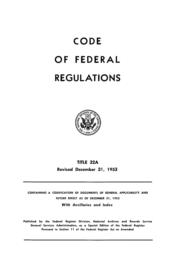 handle is hein.cfr/cfr1953011 and id is 1 raw text is: CODE
OF FEDERAL
REGULATIONS

TITLE 32A
Revised December 31, 1953

CONTAINING A CODIFICATION OF DOCUMENTS OF GENERAL APPLICABILITY AND
FUTURE EFFECT AS OF DECEMBER 31, 1953
With Ancillaries and Index
Published by the Federal Register Division, National Archives and Records Service
General Services Administration, as a Special Edition of the Federal Register
Pursuant to Section 11 of the Federal Register Act as Amended


