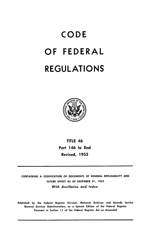 handle is hein.cfr/cfr1953012 and id is 1 raw text is: CODE
OF FEDERAL
REGULATIONS

TITLE 46
Part 146 to End
Revised, 1953

CONTAINING A CODIFICATION OF DOCUMENTS OF GENERAL APPLICABILITY AND
FUTURE EFFECT AS OF DECEMBER 31, 1953
With Ancillaries and Index
Published by the Federal Register Division, National Archives and Records Service
General Services Administration, as a Special Edition of the Federal Register
Pursuant to Section 11 of the Federal Register Act as Amended


