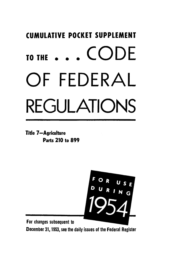 handle is hein.cfr/cfr1954002 and id is 1 raw text is: CUMULATIVE POCKET SUPPLEMENT

TO THE

... CODE

OF FEDERAL
REGULATIONS

Title 7-Agriculture
Parts 210 to 899

For changes subsequent to
December 31, 1953, see the daily issues of the Federal Register


