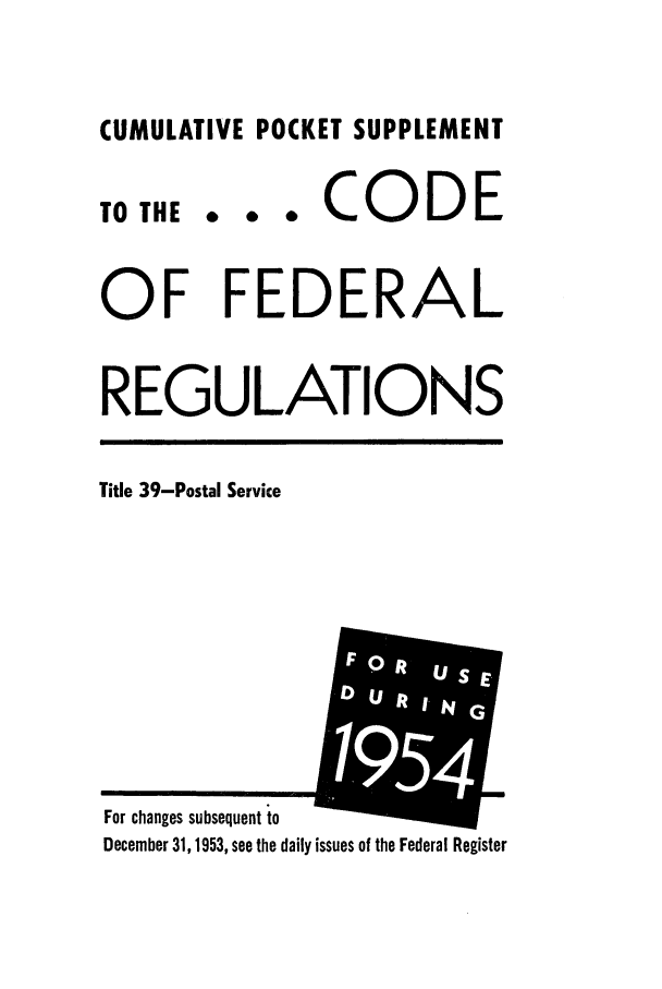 handle is hein.cfr/cfr1954003 and id is 1 raw text is: CUMULATIVE POCKET SUPPLEMENT

0 0 0

CODE

OF FEDERAL
REGULATIONS

Title 39-Postal Service

For changes subsequent to
December 31, 1953, see the daily issues of the Federal Register

TO THE


