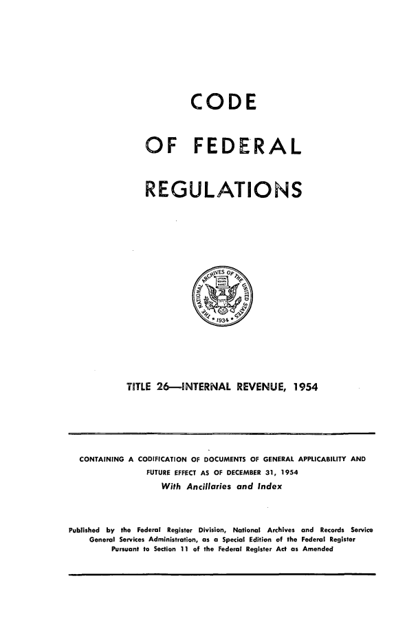 handle is hein.cfr/cfr1954004 and id is 1 raw text is: CODE
OF FEDERAL
REGULATIONS

TITLE 26-INTERNAL REVENUE, 1954

CONTAINING A CODIFICATION OF DOCUMENTS OF GENERAL APPLICABILITY AND
FUTURE EFFECT AS OF DECEMBER 31, 1954
With Ancillaries and Index
Published by the Federal Register Division, National Archives and Records Service
General Services Administration, as a Special Edition of the Federal Register
Pursuant to Section 11 of the Federal Register Act as Amended


