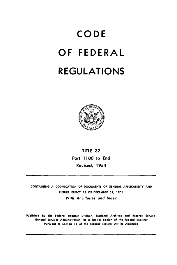 handle is hein.cfr/cfr1954009 and id is 1 raw text is: CODE
OF FEDERAL
REGULATIONS

TITLE 32
Part 1100 to End
Revised, 1954

CONTAINING A CODIFICATION OF DOCUMENTS OF GENERAL APPLICABILITY AND
FUTURE EFFECT AS OF DECEMBER 31, 1954
With Ancillaries and Index
Published by the Federal Register Division, National Archives and Records Service
General Services Administration, as a Special Edition of the Federal Register
Pursuant to Section 11 of the Federal Register Act as Amended


