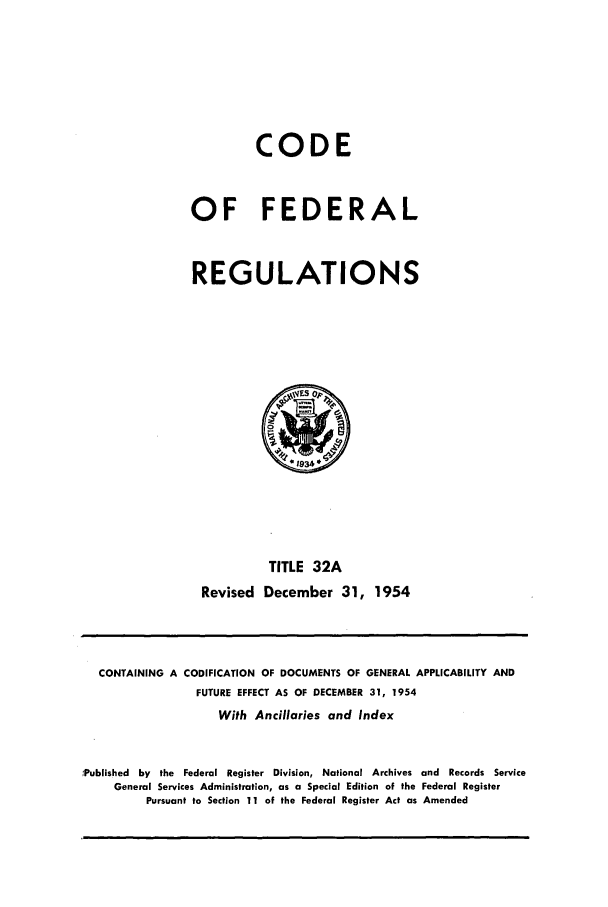 handle is hein.cfr/cfr1954010 and id is 1 raw text is: CODE
OF FEDERAL
REGULATIONS

TITLE 32A
Revised December 31, 1954

CONTAINING A CODIFICATION OF DOCUMENTS OF GENERAL APPLICABILITY AND
FUTURE EFFECT AS OF DECEMBER 31, 1954
With Ancillaries and Index
,Published by the Federal Register Division, National Archives and Records Service
General Services Administration, as a Special Edition of the Federal Register
Pursuant to Section 11 of the Federal Register Act as Amended



