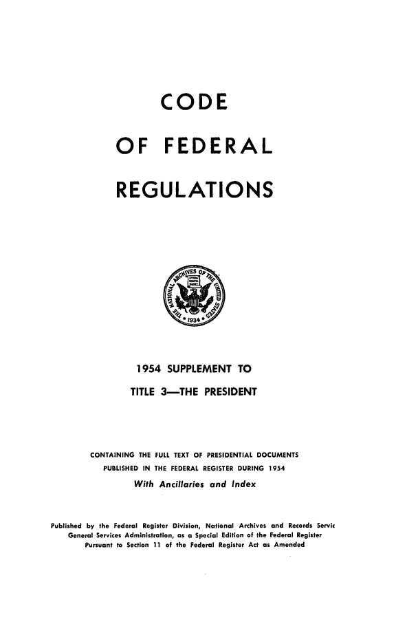 handle is hein.cfr/cfr1954012 and id is 1 raw text is: CODE
OF FEDERAL
REGULATIONS

1954 SUPPLEMENT TO
TITLE 3-THE PRESIDENT
CONTAINING THE FULL TEXT OF PRESIDENTIAL DOCUMENTS
PUBLISHED IN THE FEDERAL REGISTER DURING 1954
With Ancillaries and Index
Published by the Federal Register Division, National Archives and Records Servic
General Services Administration, as a Special Editlon of the Federal Register
Pursuant to Section 11 of the Federal Register Act as Amended


