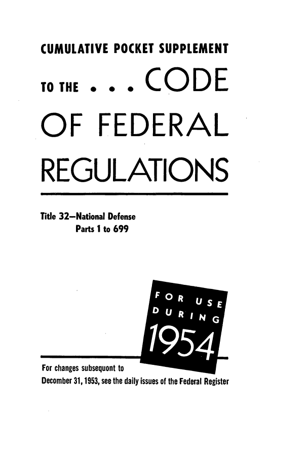 handle is hein.cfr/cfr1954013 and id is 1 raw text is: CUMULATIVE POCKET SUPPLEMENT

0 0 0

CODE

OF FEDERAL
REGULATIONS

Title 32-National Defense
Parts I to 699

For changes subsequent to
December 31, 1953, see the daily issues of the Federal Register

TO THE


