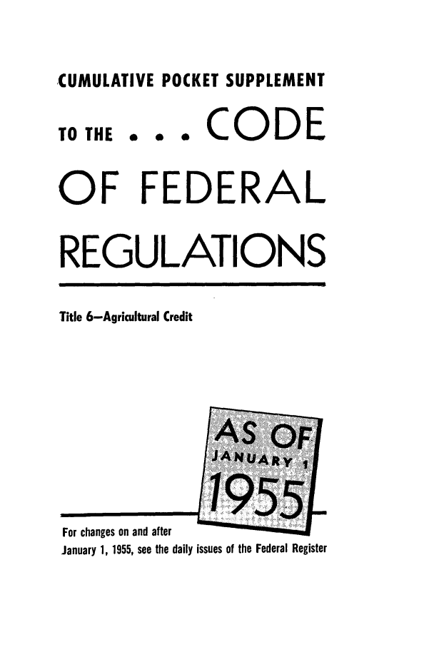 handle is hein.cfr/cfr1955001 and id is 1 raw text is: CUMULATIVE POCKET SUPPLEMENT

TO THE

... CODE

OF FEDERAL
REGULATIONS

Title 6-Agricultural Credit

For changes on and after
January 1, 1955, see the daily issues of the Federal Register


