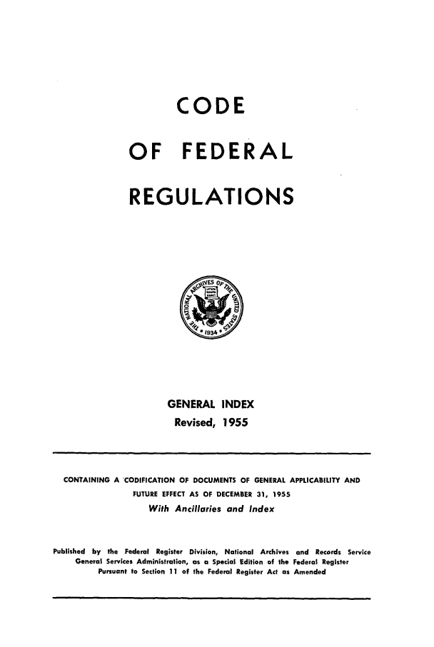 handle is hein.cfr/cfr1955004 and id is 1 raw text is: CODE
OF FEDERAL
REGULATIONS

GENERAL INDEX
Revised, 1955

CONTAINING A 'CODIFICATION Of DOCUMENTS OF GENERAL APPLICABILITY AND
FUTURE EFFECT AS OF DECEMBER 31, 1955
With Ancillaries and Index
Published by the Federal Register Division, National Archives and Records Service
General Services Administration, as a Special Edition of the Federal Register
Pursuant to Section 11 of the Federal Register Act as Amended


