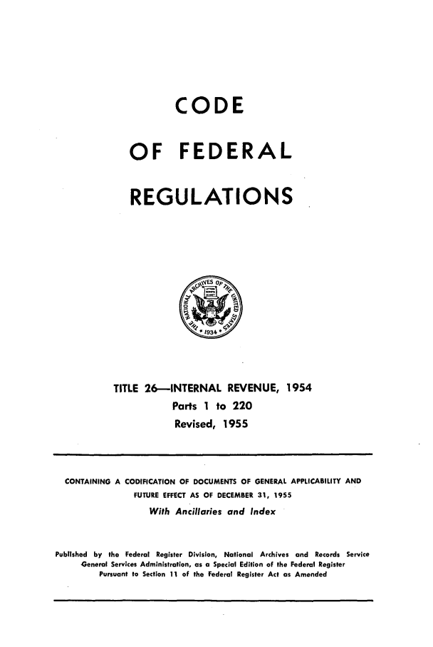 handle is hein.cfr/cfr1955009 and id is 1 raw text is: CODE
OF FEDERAL
REGULATIONS

TITLE 26-INTERNAL REVENUE, 1954
Parts 1 to 220
Revised, 1955

CONTAINING A CODIFICATION OF DOCUMENTS OF GENERAL APPLICABILITY AND
FUTURE EFFECT AS OF DECEMBER 31, 1955
With Ancillaries and Index
Published by the Federal Register Division, National Archives and Records Service
General Services Administration, as a Special Edition of the Federal Register
Pursuant to Section 11 of the Federal Register Act as Amended


