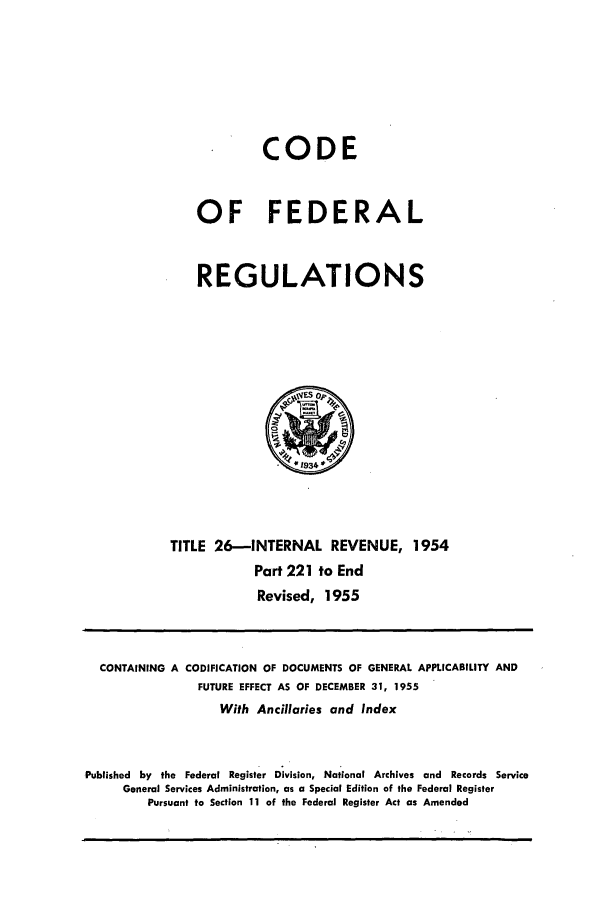 handle is hein.cfr/cfr1955010 and id is 1 raw text is: CODE
OF FEDERAL
REGULATIONS

TITLE 26-INTERNAL REVENUE, 1954
Part 221 to End
Revised, 1955

CONTAINING A CODIFICATION OF DOCUMENTS OF GENERAL APPLICABILITY AND
FUTURE EFFECT AS OF DECEMBER 31, 1955
With Ancillaries and Index
Published by the Federal Register Division, National Archives and Records Service
General Services Administration, as a Special Edition of the Federal Register
Pursuant to Section 11 of the Federal Register Act as Amended


