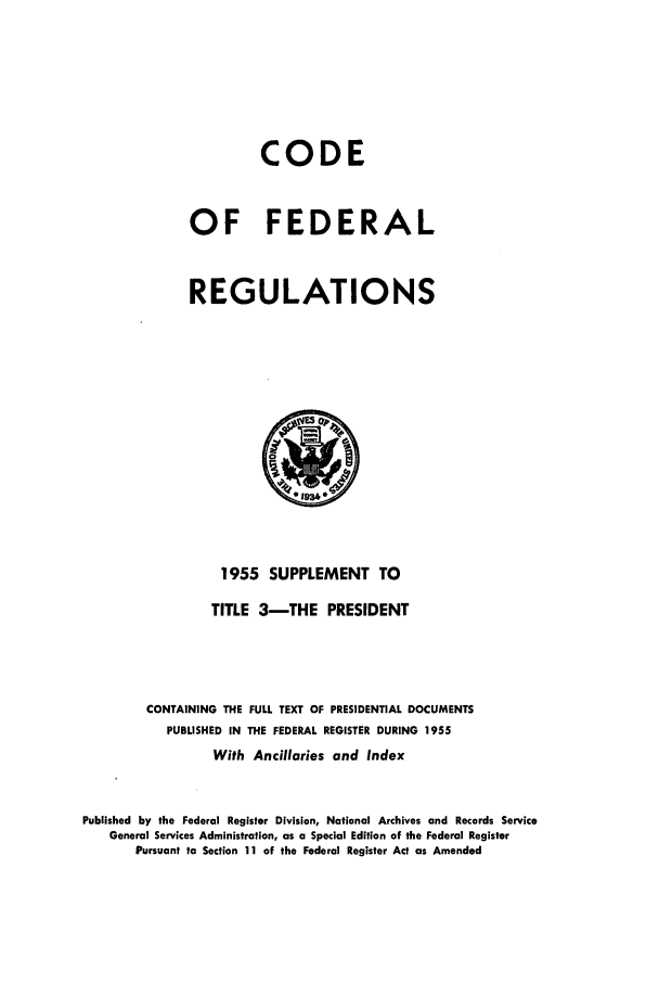 handle is hein.cfr/cfr1955015 and id is 1 raw text is: CODE
OF FEDERAL
REGULATIONS

1955 SUPPLEMENT TO
TITLE 3-THE PRESIDENT
CONTAINING THE FULL TEXT OF PRESIDENTIAL DOCUMENTS
PUBLISHED IN THE FEDERAL REGISTER DURING 1955
With Ancillaries and Index
Published by the Federal Register Division, National Archives and Records Service
General Services Administration, as a Special Edition of the Federal Register
Pursuant to Section 11 of the Federal Register Act as Amended


