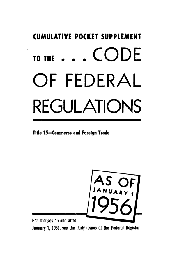 handle is hein.cfr/cfr1956001 and id is 1 raw text is: CUMULATIVE POCKET SUPPLEMENT
TO THE .. . CODE
OF FEDERAL
REGULATIONS
Title 15-Commerce and Foreign Trade
AS OF
JANU'Afty
For changes on and after
January 1, 1956, see the daily issues of the Federal Register


