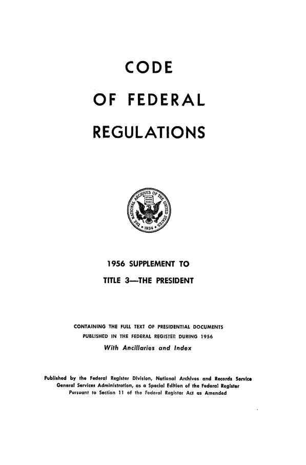 handle is hein.cfr/cfr1956003 and id is 1 raw text is: CODE
OF FEDERAL
REGULATIONS

1956 SUPPLEMENT TO
TITLE 3-THE PRESIDENT
CONTAINING THE FULL TEXT OF PRESIDENTIAL DOCUMENTS
PUBLISHED IN THE FEDERAL REGISTER DURING 1956
With Ancillaries and Index
Published by the Federal Register Division, National Archives and Records Service
General Services Administration, as a Special Edition of the Federal Register
Pursuant to Section 11 of the Federal Register Act as Amended


