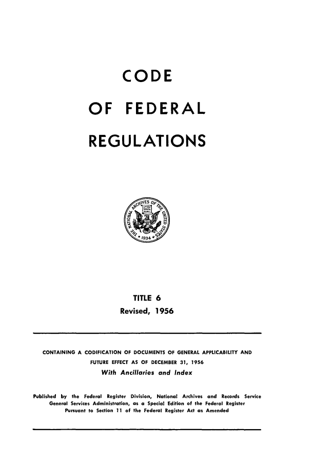 handle is hein.cfr/cfr1956004 and id is 1 raw text is: CODE
OF FEDERAL
REGULATIONS

TITLE 6
Revised, 1956

CONTAINING A

CODIFICATION OF DOCUMENTS OF GENERAL APPLICABILITY AND
FUTURE EFFECT AS OF DECEMBER 31, 1956
With Ancillaries and Index

Published by the Federal Register Division, National Archives and Records Service
General Services Administration, as a Special Edition of the Federal Register
Pursuant to Section 11 of the Federal Register Act as Amended


