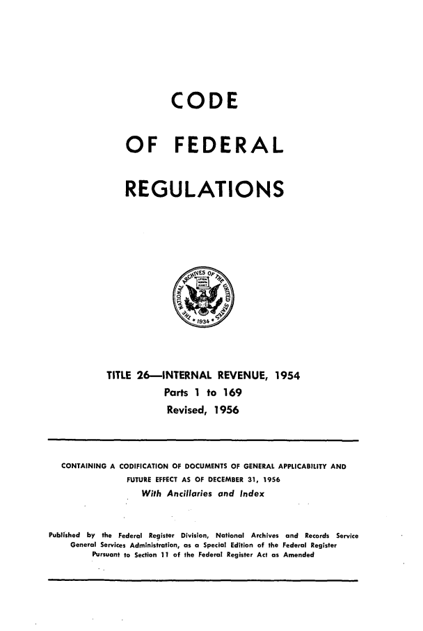 handle is hein.cfr/cfr1956008 and id is 1 raw text is: CODE
OF FEDERAL
REGULATIONS

TITLE 26-INTERNAL REVENUE, 1954
Parts 1 to 169
Revised, 1956

CONTAINING A CODIFICATION OF DOCUMENTS OF GENERAL APPLICABILITY AND
FUTURE EFFECT AS OF DECEMBER 31, 1956
With Ancillaries and Index
Published by the Federal Register Division, National Archives and Records Service
General Services Administration, as a Special Edition of the Federal Register
Pursuant to Section 11 of the Federal Register Act as Amended


