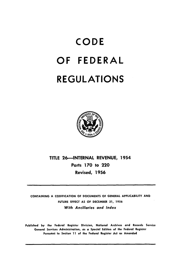 handle is hein.cfr/cfr1956009 and id is 1 raw text is: CODE
OF FEDERAL
REGULATIONS

TITLE 26-INTERNAL REVENUE, 1954
Parts 170 to 220
Revised, 1956

CONTAINING A CODIFICATION OF DOCUMENTS OF GENERAL APPLICABILITY AND
FUTURE EFFECT AS OF DECEMBER 31, 1956
With Ancillaries and Index
Published by the Federal Register Division, National Archives and Records Service
General Services Administration, as a Special Edition of the Federal Register
Pursuant to Section 11 of the Federal Register Act as Amended


