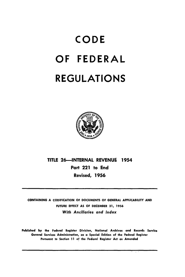 handle is hein.cfr/cfr1956010 and id is 1 raw text is: CODE
OF FEDERAL
REGULATIONS

TITLE 26-INTERNAL REVENUE 1954
Part 221 to End
Revised, 1956

CONTAINING A CODIFICATION OF DOCUMENTS OF GENERAL APPLICABILITY AND
FUTURE EFFECT AS OF DECEMBER 31, 1956
With Ancillaries and Index
Published by the Federal Register Division, National Archives and Records Service
General Services Administration, as a Special Edition of the Federal Register
Pursuant to Section 11 of the Federal Register Act as Amended


