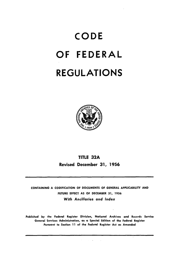 handle is hein.cfr/cfr1956011 and id is 1 raw text is: CODE
OF FEDERAL
REGULATIONS

TITLE 32A
Revised December 31, 1956

CONTAINING A CODIFICATION OF DOCUMENTS OF GENERAL APPLICABILITY AND
FUTURE EFFECT AS OF DECEMBER 31, 1956
With Ancillaries and Index
Published by the Federal Register Division, National Archives and Records Service
General Services Administration, as a Special Edition of the Federal Register
Pursuant to Section 11 of the Federal Register Act as Amended


