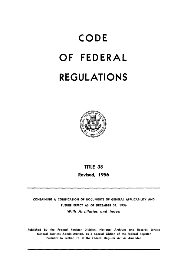 handle is hein.cfr/cfr1956012 and id is 1 raw text is: CODE
OF FEDERAL
REGULATIONS

TITLE 38
Revised, 1956

CONTAINING A CODIFICATION OF DOCUMENTS OF GENERAL APPLICABILITY AND
FUTURE EFFECT AS OF DECEMBER 31, 1956
With Ancillaries and Index
Published by the Federal Register Division, National Archives and Records Service
General Services Administration, as a Special Edition of the Federal Register
Pursuant to Section 11 of the Federal Register Act as Amended


